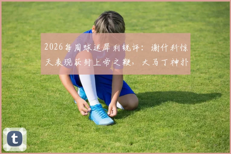 2026每周球迷犀利锐评：谢什科惊天表现获封上帝之鞭，大马丁神扑引热刺“红包”争议