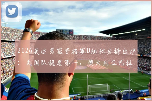 2026奥运男篮资格赛D组积分榜出炉：美国队稳居第一，澳大利亚巴拉圭争夺次席，土耳其遗憾出局