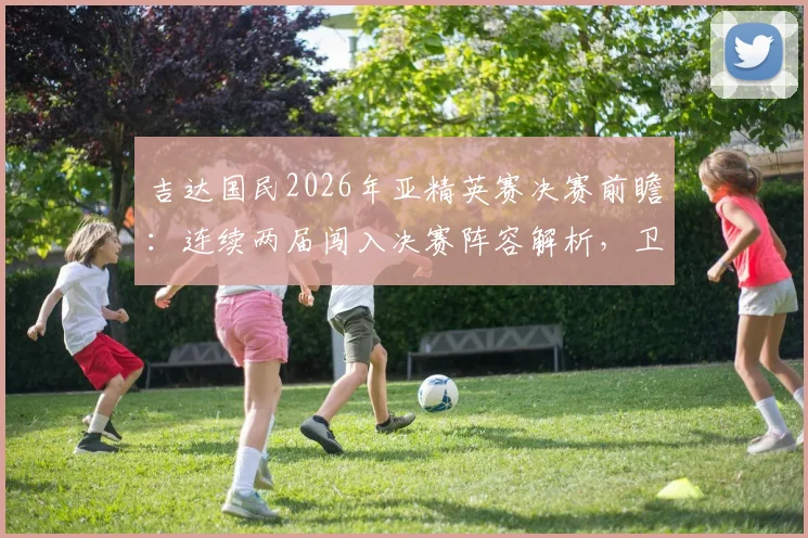 吉达国民2026年亚精英赛决赛前瞻：连续两届闯入决赛阵容解析，卫冕前景与潜在对手全面分析