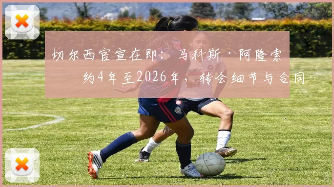 切尔西官宣在即：马科斯·阿隆索签约4年至2026年，转会细节与合同年限全解析