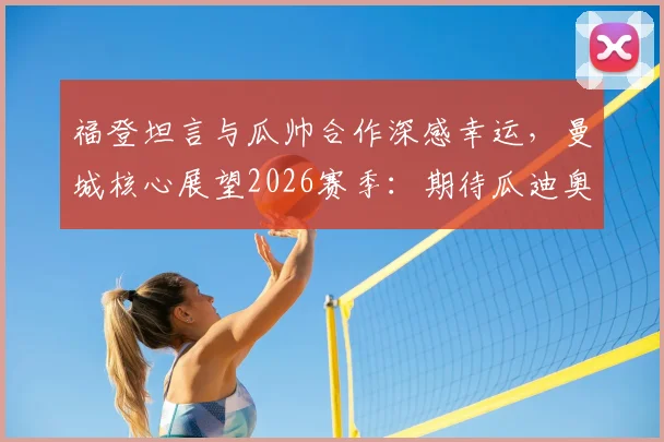 福登坦言与瓜帅合作深感幸运，曼城核心展望2026赛季：期待瓜迪奥拉继续执教