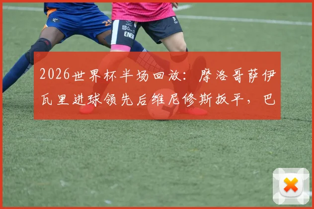 2026世界杯半场回放:摩洛哥萨伊瓦里进球领先后维尼修斯扳平,巴西与摩洛哥战成1-1详情与数据解读