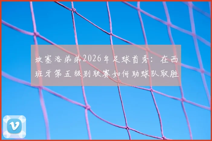 坎塞洛弟弟2026年足球首秀：在西班牙第五级别联赛如何助球队取胜，踢的什么位置与球队分析