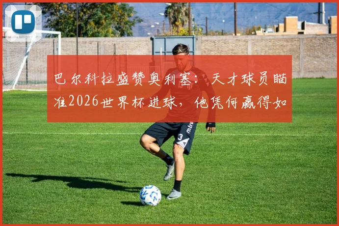 巴尔科拉盛赞奥利塞：天才球员瞄准2026世界杯进球，他凭何赢得如此期待？