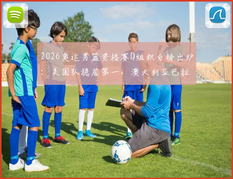 2026奥运男篮资格赛D组积分榜出炉:美国队稳居第一,澳大利亚巴拉圭争夺次席,土耳其遗憾出局