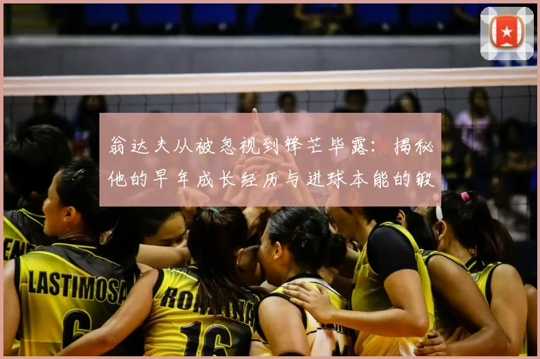 翁达夫从被忽视到锋芒毕露：揭秘他的早年成长经历与进球本能的锻造之路