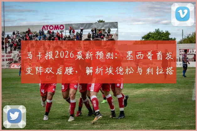 马卡报2026最新预测：墨西哥首发变阵双后腰，解析埃德松与利拉搭档的中场新组合