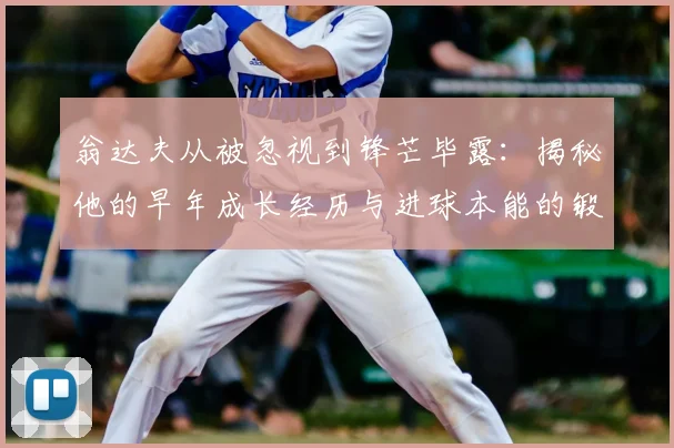 翁达夫从被忽视到锋芒毕露：揭秘他的早年成长经历与进球本能的锻造之路