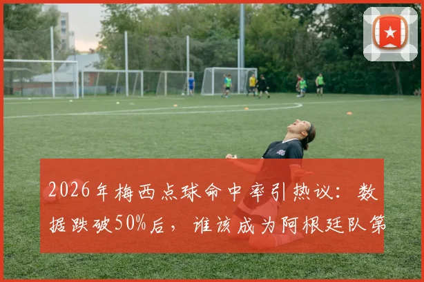 2026年梅西点球命中率引热议:数据跌破50%后,谁该成为阿根廷队第一点球手?实战分析与候选人盘点