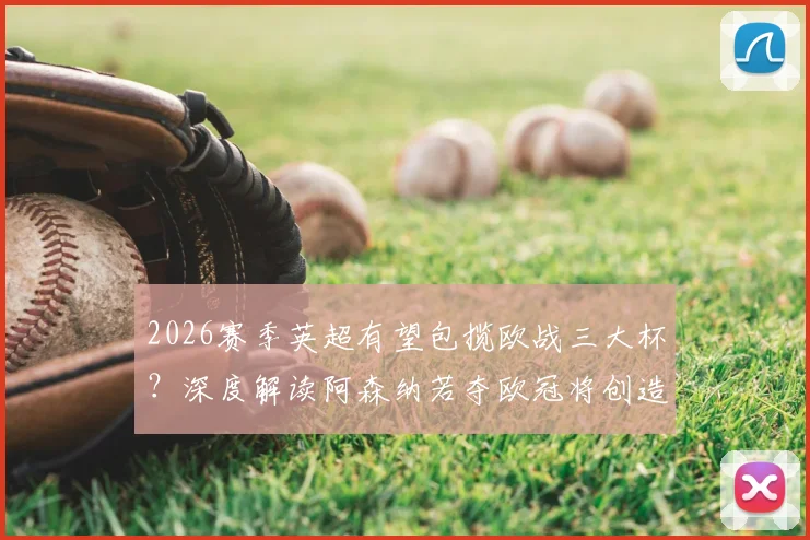 2026赛季英超有望包揽欧战三大杯？深度解读阿森纳若夺欧冠将创造的联赛历史新纪录