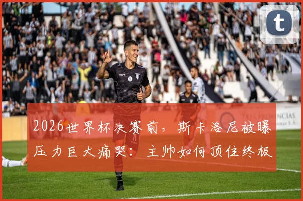 2026世界杯决赛前，斯卡洛尼被曝压力巨大痛哭：主帅如何顶住终极压力？幕后细节全解析