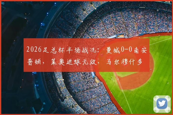 2026足总杯半场战况：曼城0-0南安普顿，莱奥进球无效，马尔穆什多次威胁球门