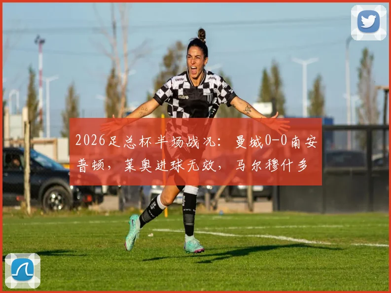 2026足总杯半场战况：曼城0-0南安普顿，莱奥进球无效，马尔穆什多次威胁球门