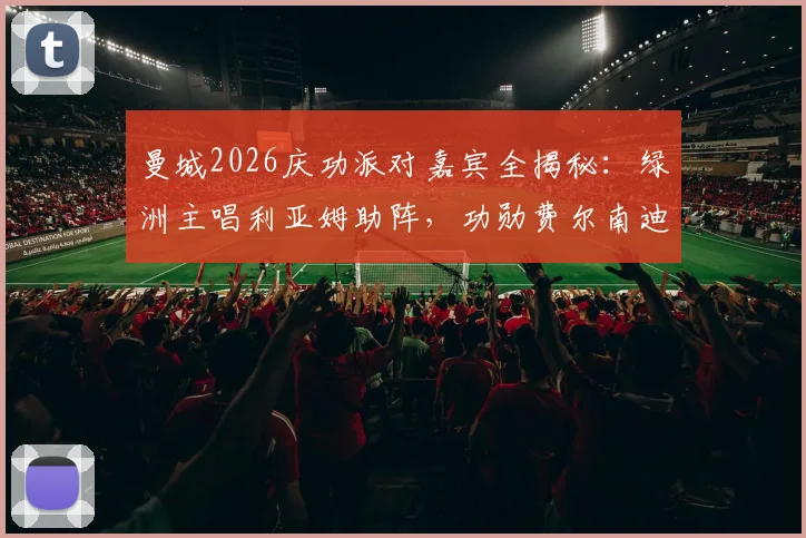 曼城2026庆功派对嘉宾全揭秘：绿洲主唱利亚姆助阵，功勋费尔南迪尼奥惊喜回归现场