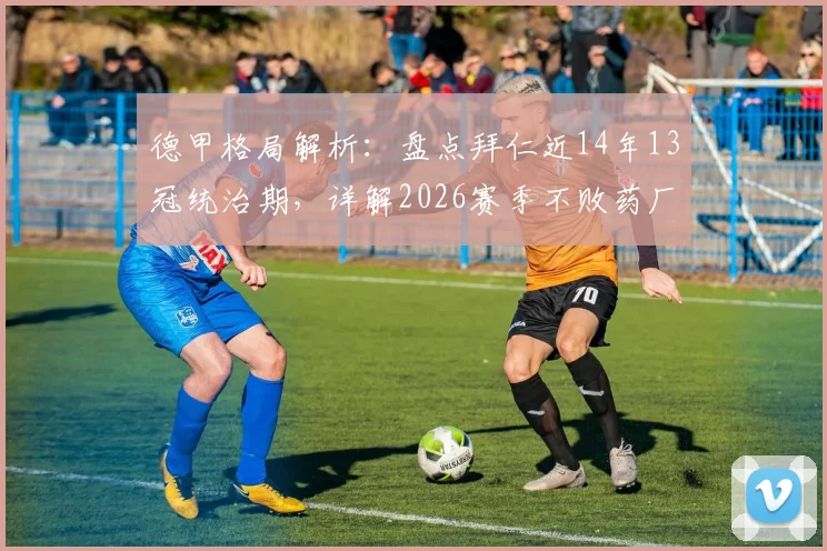 德甲格局解析：盘点拜仁近14年13冠统治期，详解2026赛季不败药厂如何终结王朝