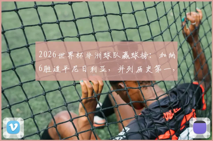 2026世界杯非洲球队赢球榜：加纳6胜追平尼日利亚，并列历史第一，附详细战绩对比分析