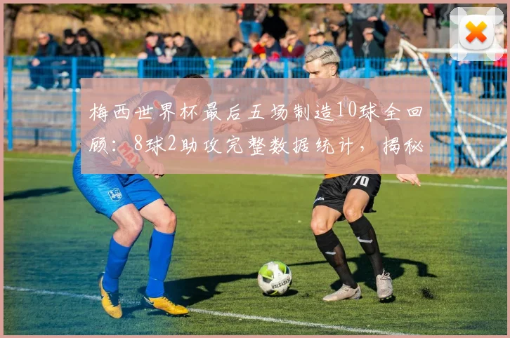 梅西世界杯最后五场制造10球全回顾：8球2助攻完整数据统计，揭秘其2026世界杯高光表现