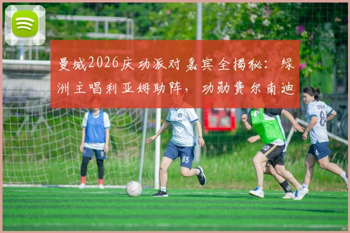 曼城2026庆功派对嘉宾全揭秘：绿洲主唱利亚姆助阵，功勋费尔南迪尼奥惊喜回归现场