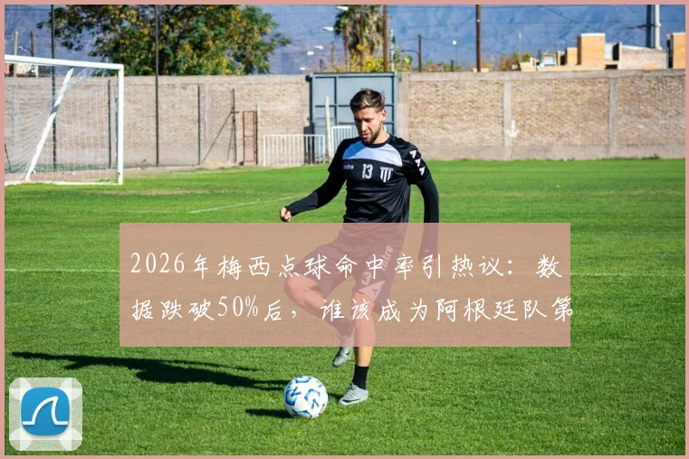 2026年梅西点球命中率引热议：数据跌破50%后，谁该成为阿根廷队第一点球手？实战分析与候选人盘点