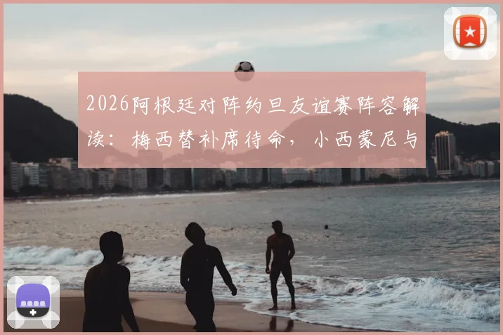 2026阿根廷对阵约旦友谊赛阵容解读：梅西替补席待命，小西蒙尼与尼科·帕斯联袂首发引关注
