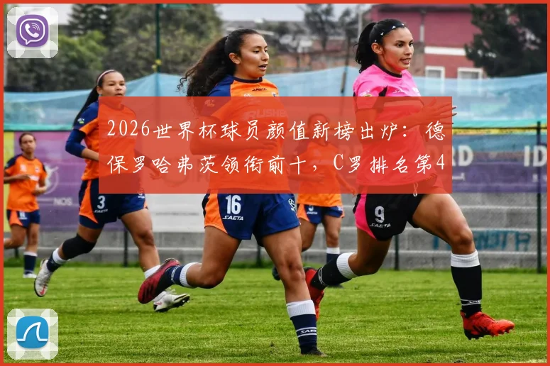 2026世界杯球员颜值新榜出炉：德保罗哈弗茨领衔前十，C罗排名第45引热议，附颜值评分标准解读