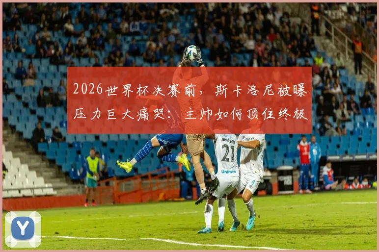 2026世界杯决赛前，斯卡洛尼被曝压力巨大痛哭：主帅如何顶住终极压力？幕后细节全解析