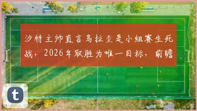沙特主帅直言乌拉圭是小组赛生死战，2026年取胜为唯一目标，前瞻出线形势