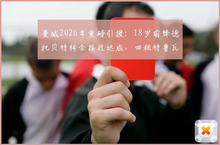 曼城2026年重磅引援：18岁前锋德托贝特转会接近达成，回租特鲁瓦一年背后原因与技术特点全解析
