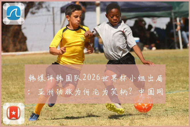 韩媒评韩国队2026世界杯小组出局:亚洲劲旅为何沦为笑柄?中国网友热议背后