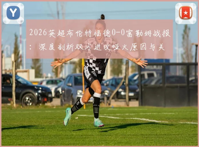 2026英超布伦特福德0-0富勒姆战报：深度剖析双方进攻哑火原因与关键数据解读