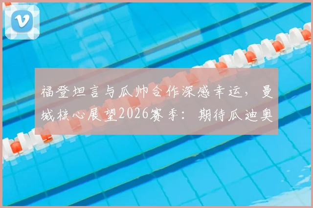 福登坦言与瓜帅合作深感幸运，曼城核心展望2026赛季：期待瓜迪奥拉继续执教