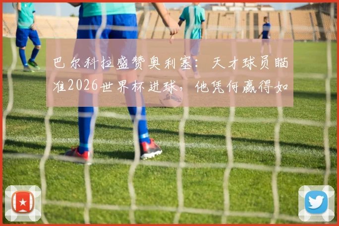 巴尔科拉盛赞奥利塞：天才球员瞄准2026世界杯进球，他凭何赢得如此期待？