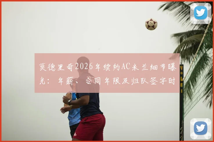 莫德里奇2026年续约AC米兰细节曝光：年薪、合同年限及归队签字时间全解析，附米体消息可靠性评估