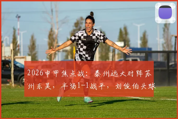 2026中甲焦点战：泰州远大对阵苏州东吴，半场1-1战平，刘俊伯头球闫浩火速扳平精彩回放