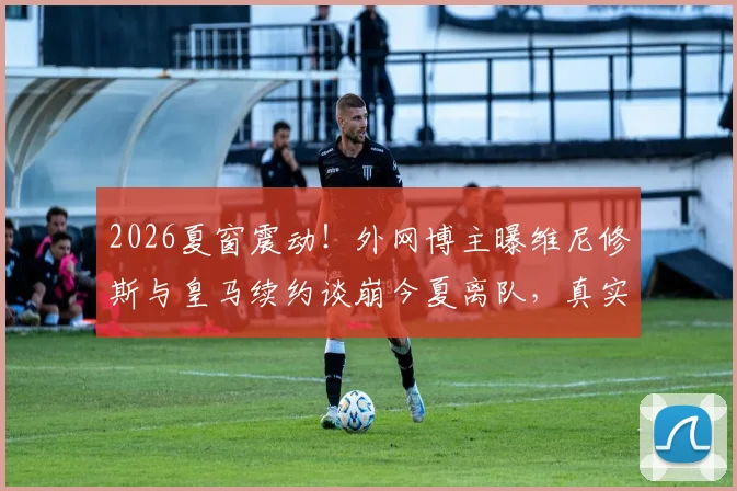 2026夏窗震动！外网博主曝维尼修斯与皇马续约谈崩今夏离队，真实原因与潜在下家分析