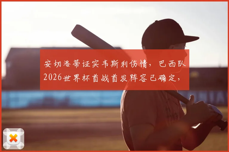 安切洛蒂证实韦斯利伤情，巴西队2026世界杯首战首发阵容已确定，完整名单及战术安排前瞻