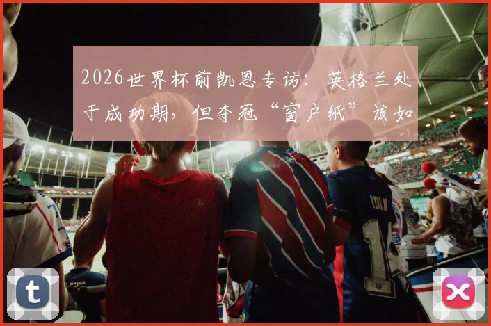 2026世界杯前凯恩专访：英格兰处于成功期，但夺冠“窗户纸”该如何捅破？