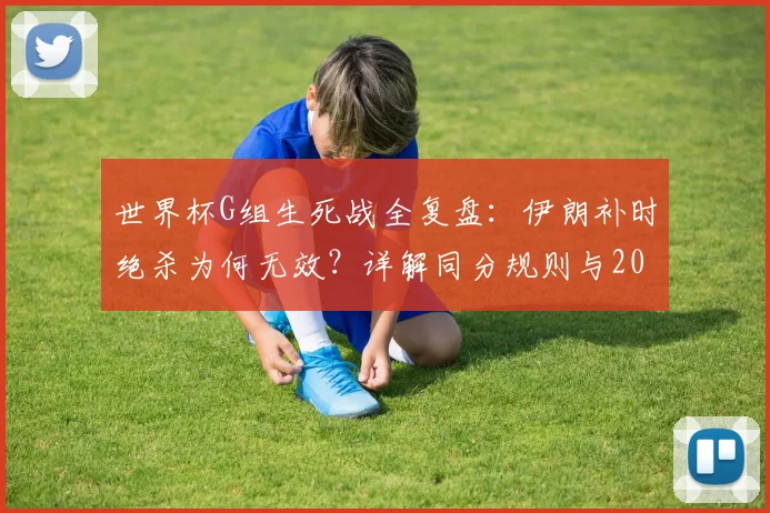 世界杯G组生死战全复盘：伊朗补时绝杀为何无效？详解同分规则与2026出线形势演变