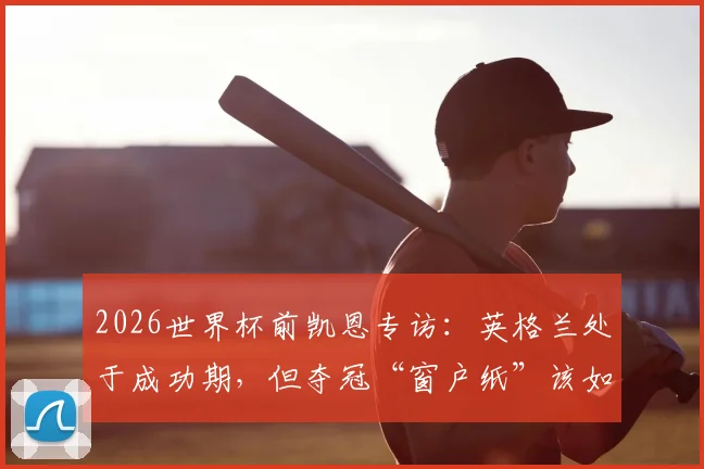 2026世界杯前凯恩专访：英格兰处于成功期，但夺冠“窗户纸”该如何捅破？