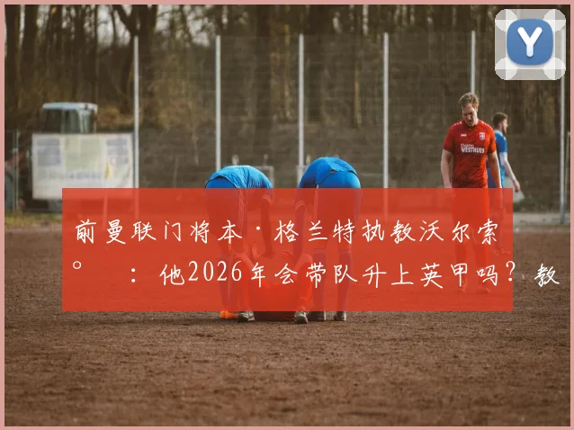 前曼联门将本·格兰特执教沃尔索尔：他2026年会带队升上英甲吗？教练生涯前景分析