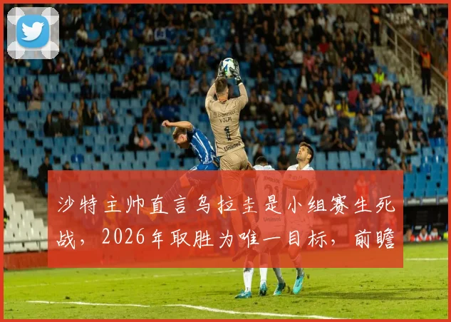 沙特主帅直言乌拉圭是小组赛生死战，2026年取胜为唯一目标，前瞻出线形势
