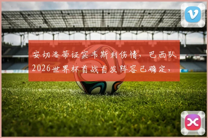 安切洛蒂证实韦斯利伤情，巴西队2026世界杯首战首发阵容已确定，完整名单及战术安排前瞻
