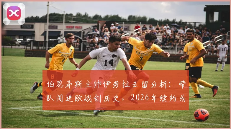 伯恩茅斯主帅伊劳拉去留分析：带队闯进欧战创历史，2026年续约或离队关键抉择临近