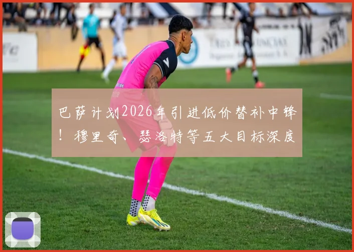 巴萨计划2026年引进低价替补中锋！穆里奇、瑟洛特等五大目标深度分析