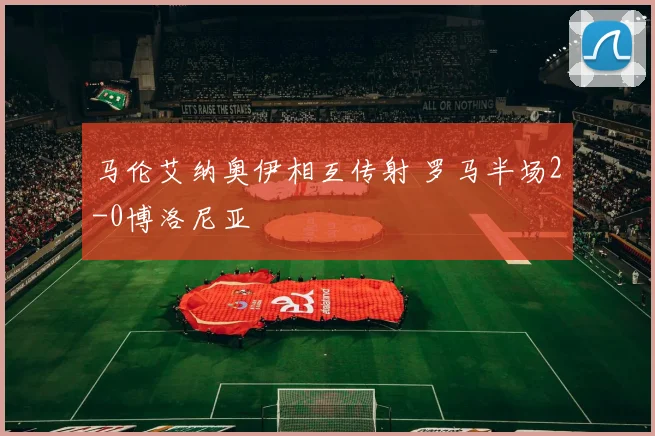 马伦艾纳奥伊相互传射 罗马半场2-0博洛尼亚