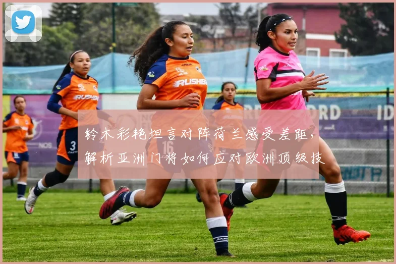 铃木彩艳坦言对阵荷兰感受差距，解析亚洲门将如何应对欧洲顶级技术流冲击