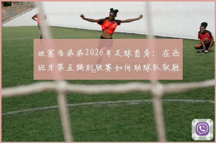 坎塞洛弟弟2026年足球首秀：在西班牙第五级别联赛如何助球队取胜，踢的什么位置与球队分析