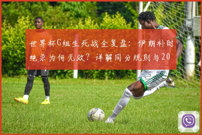 世界杯G组生死战全复盘：伊朗补时绝杀为何无效？详解同分规则与2026出线形势演变