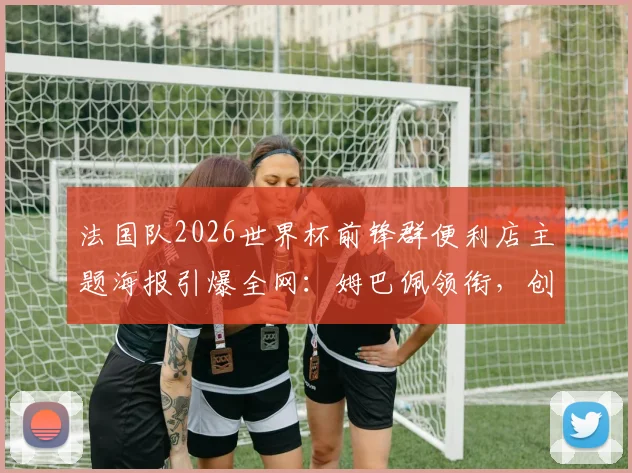 法国队2026世界杯前锋群便利店主题海报引爆全网：姆巴佩领衔，创意与活力的完美融合