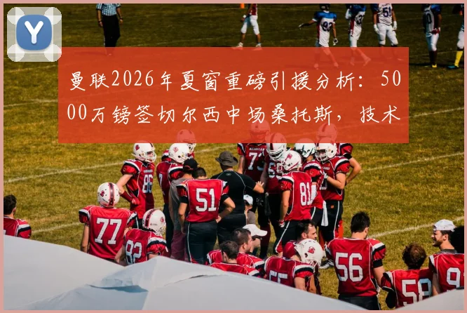 曼联2026年夏窗重磅引援分析：5000万镑签切尔西中场桑托斯，技术特点解析与阵容影响评估